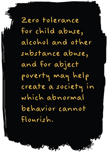 Zero tolerance for child abuse, alcohol and other substance abuse, and for abject poverty may help to create a society in which abnormal behavior cannot flourish.